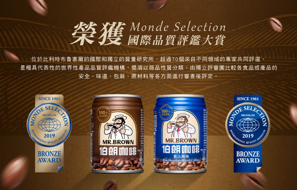 Monde Selection榮獲品質評鑑大賞位於比利時布魯塞爾的國際和獨立的質量研究所超過70個來自不同領域的專家共同評選,是極具代表性的世界性產品品質評鑑機構,獎項以商品性質分類,由獨立評審團比較各食品或產品的安全、味道、包裝、原材料等各方面進行審查後評定。SINCE 1961SEMONDE2019 INSTITUTEBRONZEAWARD100100%MR.BROWN伯朗咖啡MR.BROWN伯朗咖啡藍山風味 Mountain Blend CoffeeSINCE 1961MONDELECTION