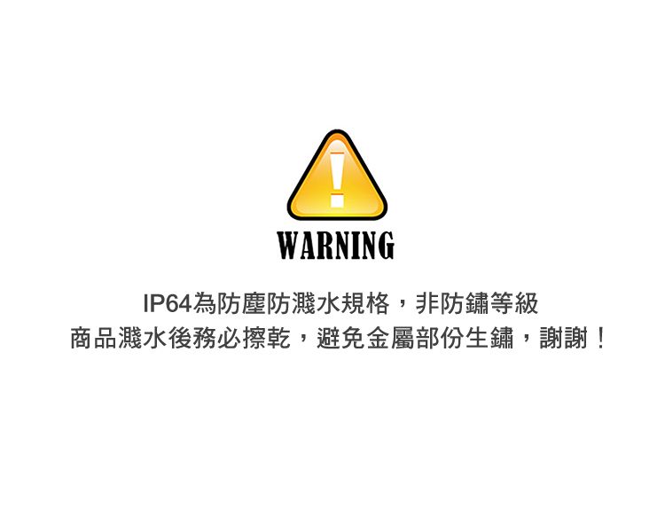 IP64為防塵防濺水規格,非防鏽等級 商品濺水後務必擦乾,避免金屬部份生鏽,謝謝 