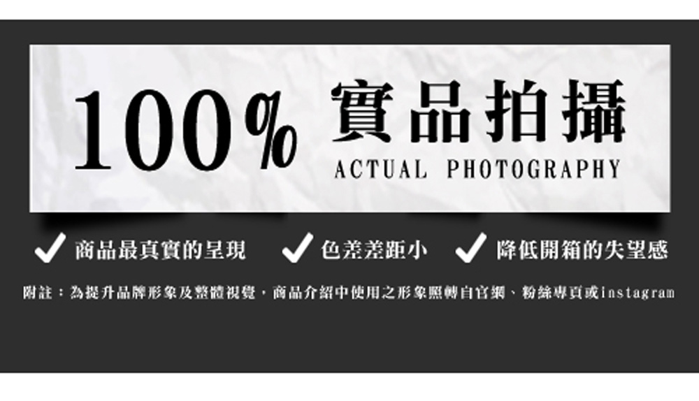 100%實品拍攝 商品最真實的呈現 色差差距小 降低開箱的失望感 附註為提升品牌形象及整體視覺,商品介紹中使用之形象照轉自官網、粉絲專頁或instagram 