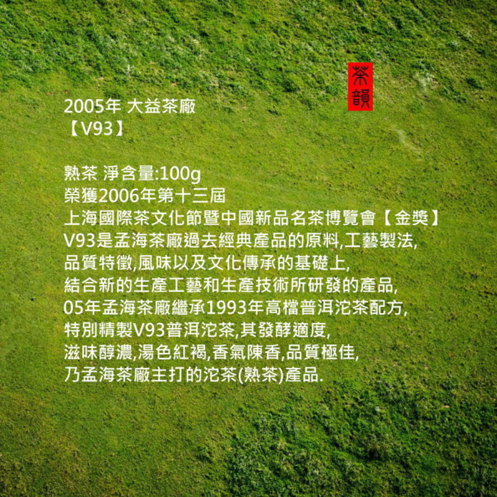 2005年 大益茶廠【V93熟茶 淨含量:100g榮獲2006年第十三屆音韻上海國際茶文化節暨中國新品名茶博覽會【金獎】V93是孟海茶廠過去經典產品的原料,工藝製法,品質特徵,風味以及文化傳承的基礎上,結合新的生產工藝和生產技術所研發的產品,05年孟海茶廠繼承1993年高檔普洱沱茶配方,特別精製V93普洱沱茶,其發酵適度,滋味醇濃,湯色紅褐,香氣陳香,品質極佳,乃孟海茶廠主打的沱茶(熟茶)產品.