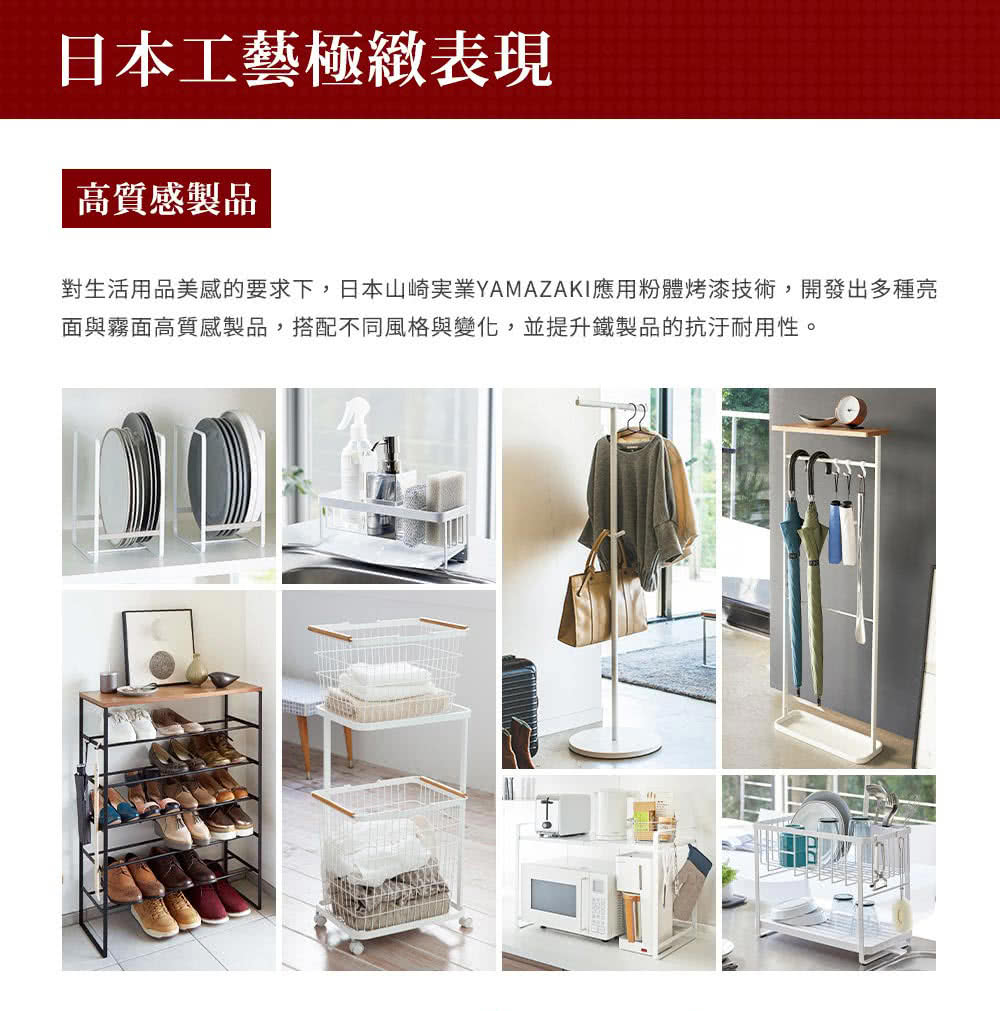 日本工藝極緻表現 高質感製品 對生活用品美感的要求下,日本山崎実業YAMAZAKI應用粉體烤漆技術,開發出多種亮 面與霧面高質感製品,搭配不同風格與變化,並提升鐵製品的抗汙耐用性。 