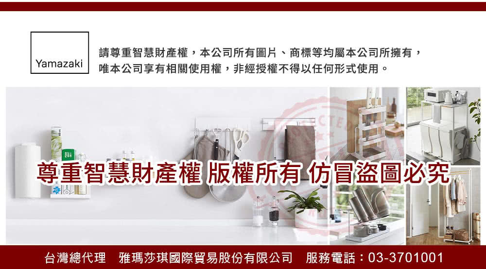 請尊重智慧財產權,本公司所有圖片、商標等均屬本公司所擁有, 唯本公司享有相關使用權,非經授權不得以任何形式使用。 尊重智慧財產權版權所有仿冒盜圖必究 台灣總代理 雅瑪莎琪國際貿易股份有限公司 服務電話033701001 