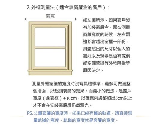 2.外框測法(適合無窗簾盒的窗戶):窗如左圖所示如果窗戶沒有加裝窗簾盒那么測量窗簾寬度的時候左右兩邊都會超出窗框一部份具體超出的尺寸以個人的喜好以及現場是否有傢俱或空調管道等外物阻擋等原因決定測量外框窗簾的寬度時沒有具體標準最多可做滿整個以起到裝飾的效果。而最小的做法是窗戶寬度(含窗框)+10cm,以確保兩邊都超出5cm以上才不會在安裝窗簾后仍然漏光。PS.丈量窗簾的寬度時,如果已經有舊的軌道,請直接測量軌道的寬度。軌道的寬度就是窗簾的寬度。