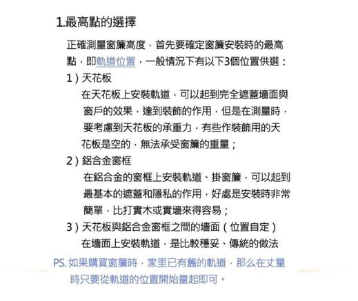 1. 最高點的選擇正確測窗簾高度首先要確定窗簾安裝時的最高點即軌道位置一般情況下有以下3個位置供選:1)天花板在天花板上安裝軌道可以起到完全遮蓋與窗戶的效果達到裝飾的作用但是在測量時要考慮到天花板的承重力有些作裝飾用的天花板是空的無法承受窗簾的重量;2)鋁合金窗框在鋁合金的窗框上安裝軌道掛窗簾可以起到最基本的遮蓋和隱私的作用好處是安裝時非常簡單比打實木或實來得容易;3)天花板與鋁合金窗框之間的墙面(位置自定)在墙面上安裝軌道,是比較穩妥、傳統的做法PS. 如果購買窗簾時,家里已有舊的軌道,那么在丈量時只要從軌道的位置開始量起即可。