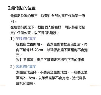 2.最低點的位置最低點位置的確定以蓋住全部的窗戶作為第一原則。在這個前提之下根據個人的喜好可以將最低點定在任何位置以下是2點建議:1)半腰窗的高度從軌道位置開始一直測量到窗框最底部后再向下延伸15-20cm以確保窗簾下面絕對不會漏光。※注意事項:窗戶下擺確定不掃到下面的傢俱2)落地窗的高度測量落地窗時,不要完全量到地面,一般要比地面高2~3cm,以確保窗簾不會拖地,造成容易臟污的問題。