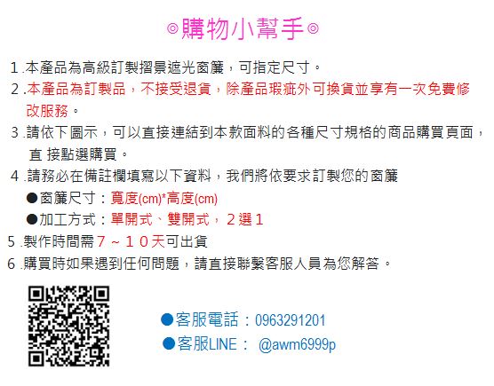 ◎購物小幫手1.本產品為高級訂製摺景遮光窗簾,可指定尺寸。2.本產品為訂製品,不接受退貨,除產品瑕疵外可換貨並享有一次免費修改服務。3.請依下圖示,可以直接連結到本款面料的各種尺寸規格的商品購買頁面,直 接點選購買。4.請務必在備註欄填寫以下資料,我們將依要求訂製您的窗簾窗簾尺寸:寬度(cm)*高度(cm)●加工方式:單開式、雙開式,2選15.製作時間需7~10天可出貨6.購買時如果遇到任何問題,請直接聯繫客服人員為您解答。客服電話:0963291201●客服LINE:@awm6999p