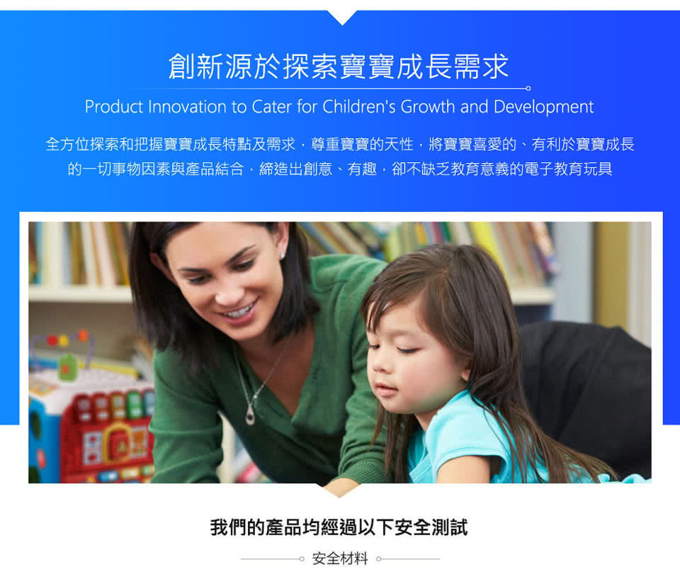 創新源於探索寶寶成長需求 全方位探索和把握寶寶成長特點及需求,尊重寶寶的天性,將寶寶喜愛的、有利於寶寶成長 的一切事物因素與產品結合,締造出創意、有趣,卻不缺乏教育意義的電子教育玩具 我們的產品均經過以下安全測試 安全材料 