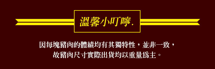 溫馨小叮嚀 因每塊豬肉的體積均有其獨特性,並非一致, 故豬肉尺寸實際出貨均以重量爲主。 