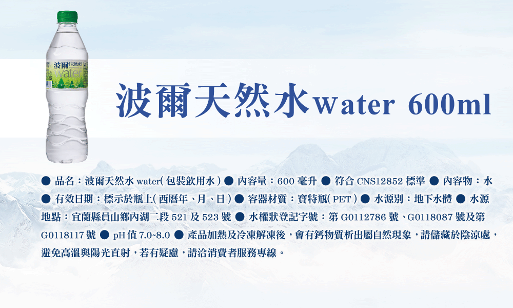 波爾 波爾天然水water 600ml品名:波爾天然水water(包裝飲用水) 內容量:600  符合CNS12852 標準 內容物:水有效日期:標示於瓶上(西曆年月、日) 容器材質:寶特瓶(PET)水源別:地下水體 水源地點:宜蘭縣員山鄉內湖二段521及523號水權狀登記字號:第G0112786號、G0118087 號及第G0118117號 pH值7.0~8.0 產品加熱及冷凍解凍後,會有鈣物質析出屬自然現象,請儲藏於陰涼處,避免高溫與陽光直射,若有疑慮,請洽消費者服務專線。