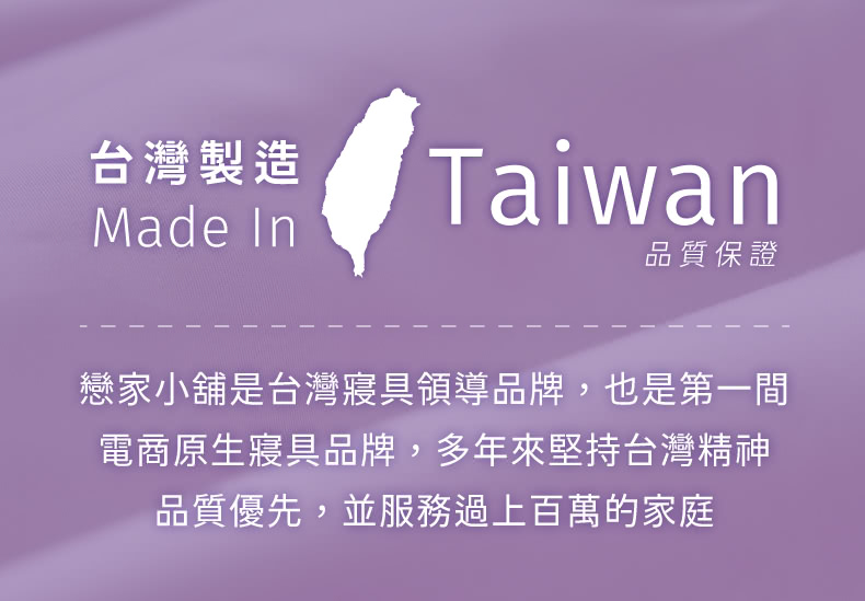 台灣製造 品質保證 戀家小舖是台灣寢具領導品牌,也是第一間 電商原生寢具品牌,多年來堅持台灣精神 品質優先,並服務過上百萬的家庭 
