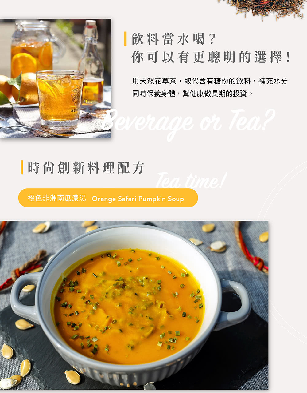 飲料當水喝 你可以有更聰明的選擇 用天然花草茶,取代含有糖份的飲料,補充水分 同時保養身體,幫健康做長期的投資。 時尚創新料理配方 