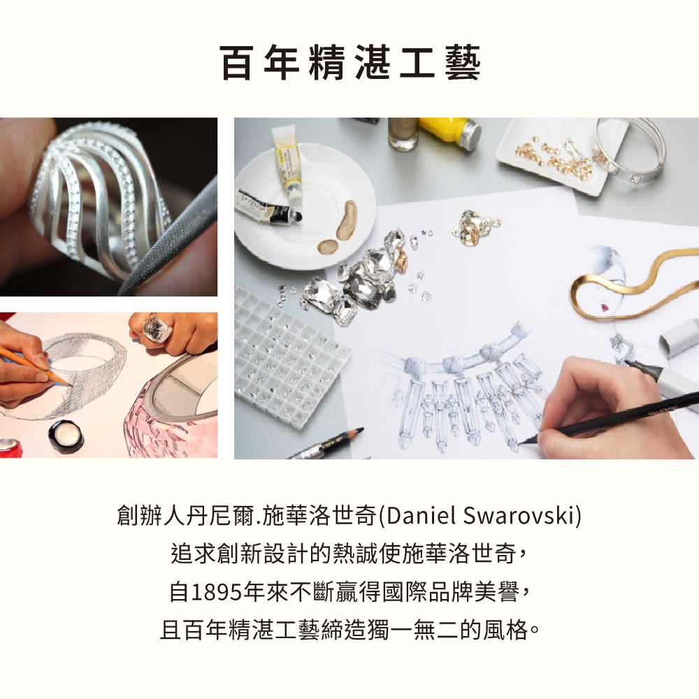 百年精湛工藝 創辦人丹尼爾.施華洛世奇Daniel Swarovski 追求創新設計的熱誠使施華洛世奇, 自1895年來不斷贏得國際品牌美譽, 且百年精湛工藝締造獨一無二的風格。 