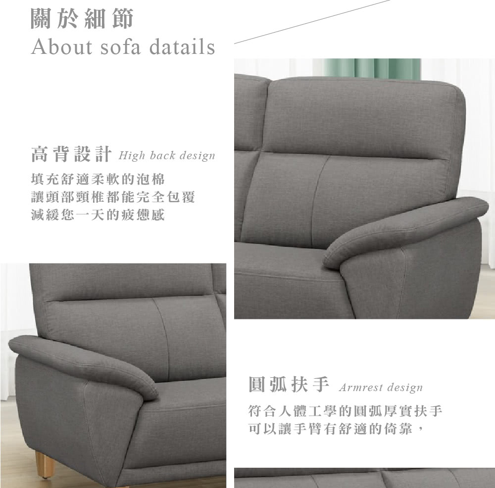 關於細節About sofa datails高背設計 High back design填充舒適柔軟的泡棉讓頭部頸椎都能完全包覆減緩您一天的疲憊感扶手Armrest design符合人體工學的圓弧厚實扶手可以讓手臂有舒適的倚靠,