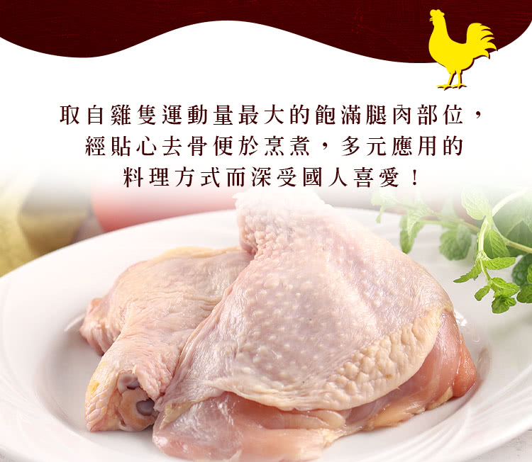 取自雞隻運動量最大的飽滿腿肉部位, 經貼心去骨便於烹煮,多元應用的 料理方式而深受國人喜愛 