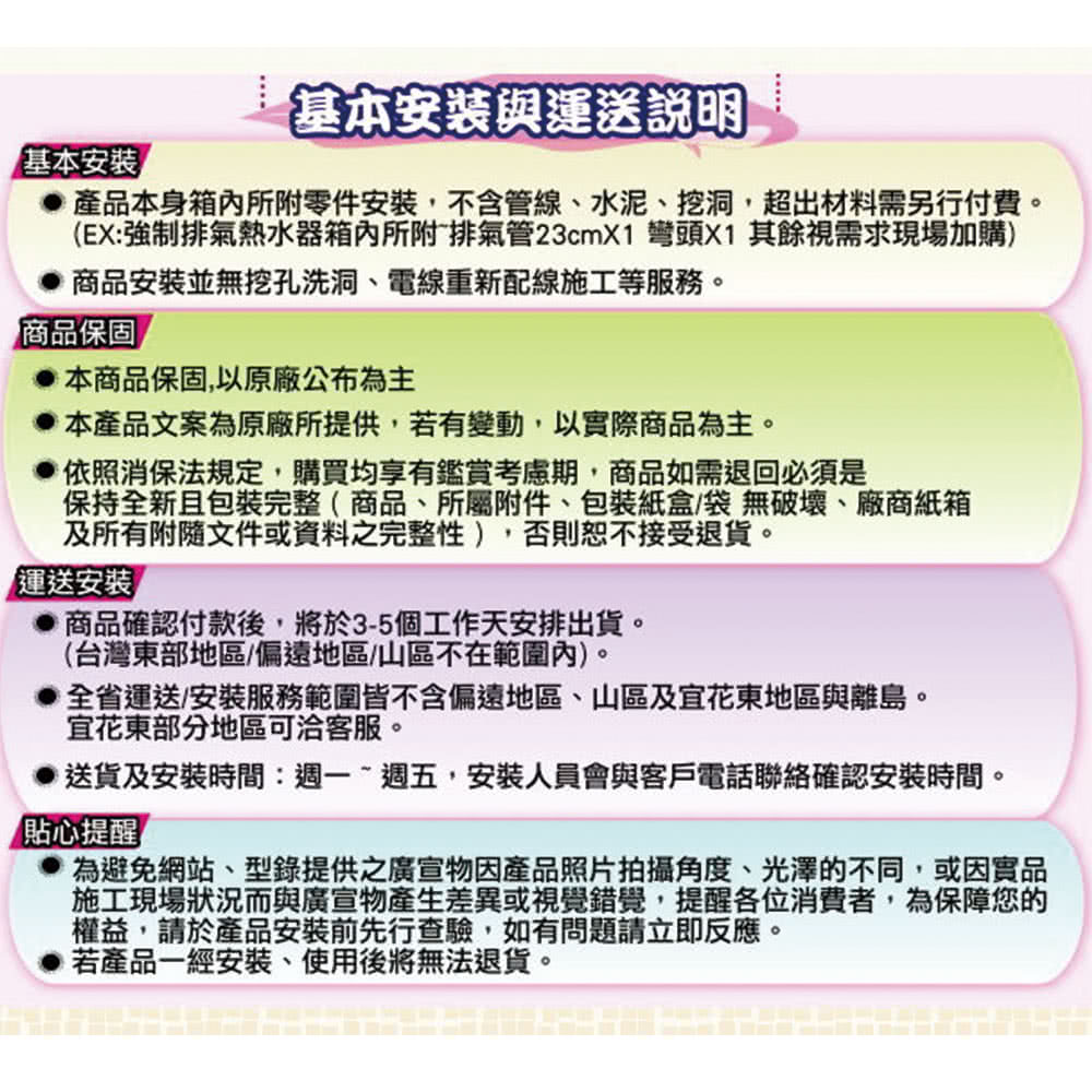 基本安裝與運送說明基本安裝產品本身箱內所附零件安裝,不含管線、水泥、挖洞,超出材料需另行付費。(EX:強制排氣熱水器箱內所附排氣管23cmX1 彎頭X1 其餘視需求現場加購)商品安裝並無挖孔洗洞、電線重新配線施工等服務。商品保固本商品保固,以原廠公布為主本產品文案為原廠所提供,若有變動,以實際商品為主。依照消保法規定,購買均享有鑑賞考慮期,商品如需退回必須是保持全新且包裝完整(商品、所屬附件、包裝紙盒/袋無破壞、廠商紙箱及所有附隨文件或資料之完整性),否則恕不接受退貨。「運送安裝商品確認付款後,將於3-5個工作天安排出貨。(台灣東部地區/偏遠地區/山區不在範圍內)。全省運送安裝服務範圍皆不含偏遠地區、山區及花東地區與離島。宜花東部分地區可洽客服。送貨及安裝時間:週一~週五,安裝人員會與客戶電話聯絡確認安裝時間。貼心提醒為避免網站、型錄提供之廣宣物因產品照片拍攝角度、光澤不同,或因實品施工現場狀況而與廣宣物產生差異或視覺錯覺,提醒各位消費者,為保障您的權益,請於產品安裝前先行查驗,如有問題請立即反應。若產品一經安裝、使用後將無法退貨。