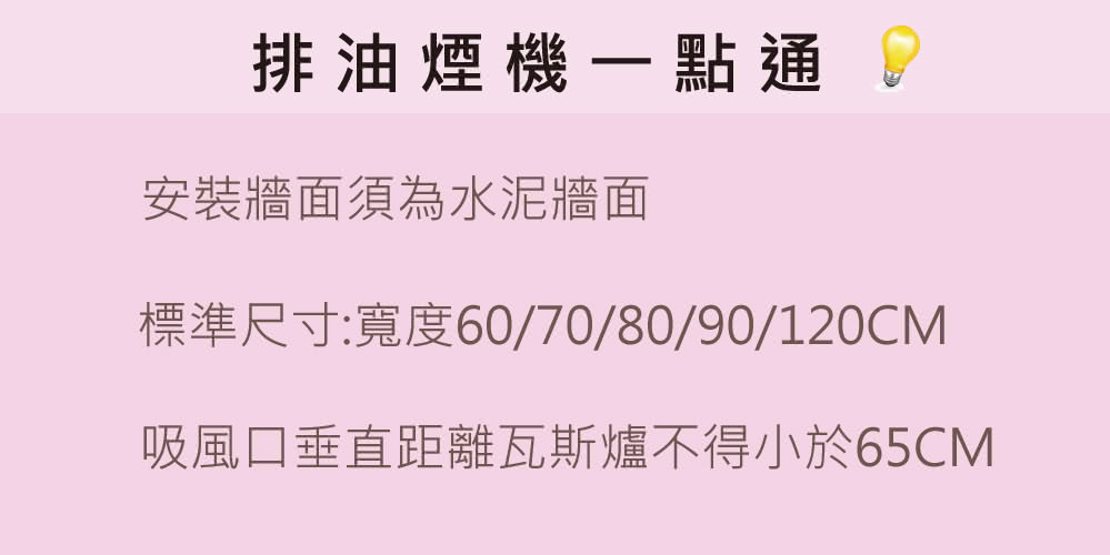 排油煙機一點通 安裝牆面須為水泥牆面標準尺寸:寬度60/70/80/90/120CM吸風口垂直距離瓦斯爐不得小於65CM