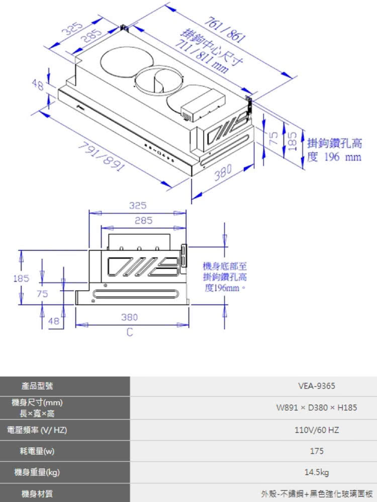 325285791/8911857532528538048C761/861掛鉤中心尺寸711/811 mm380機身底部至掛鉤鑽孔高度196mm。55掛鉤鑽孔高度 196 mm產品型號機身尺寸(mm)長寬高電壓(HZ)耗電量(w)機身重量(kg)機身材質VEA-9365W891D380×H185110V/60HZ17514.5kg外殼-+黑色強化玻璃面板