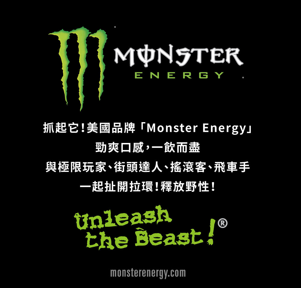 抓起它美國品牌Monster Energy 勁爽口感,一飲而盡 與極限玩家、街頭達人、搖滾客、飛車手 一起扯開拉環釋放野性 