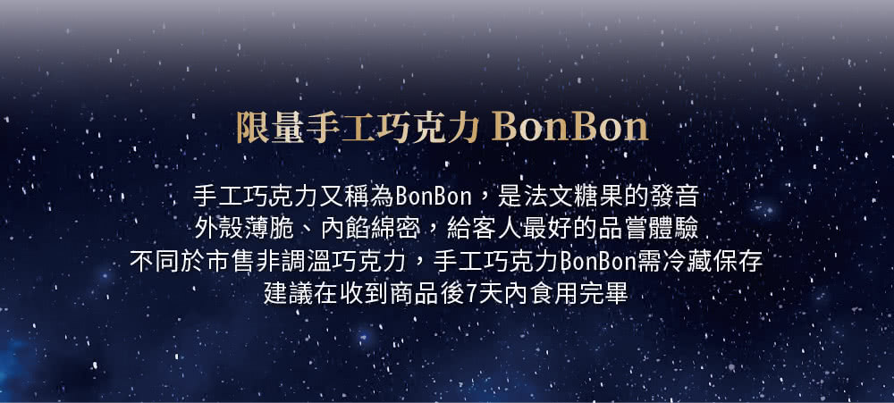 限量手工巧克力 BonBon 手工巧克力又稱為BonBon,是法文糖果的發音 外殼薄脆、內餡綿密,給客人最好的品嘗體驗, 不同於市售非調溫巧克力,手工巧克力BonBon需冷藏保存 建議在收到商品後7天內食用完畢 
