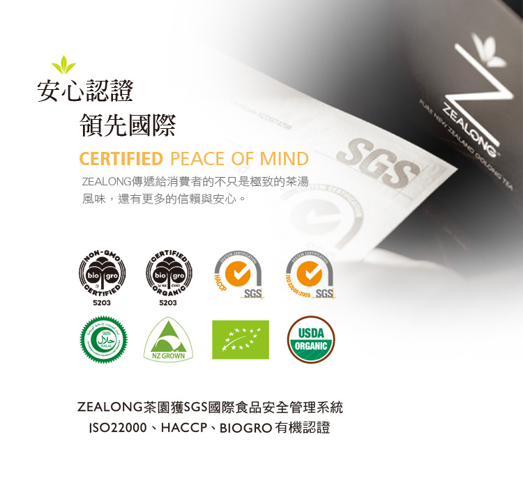 安心認證 領先國際 ZEALONG傳遞給消費者的不只是極致的茶湯 風味,還有更多的信賴與安心。 ZEALONG茶園獲SGS國際食品安全管理系統 