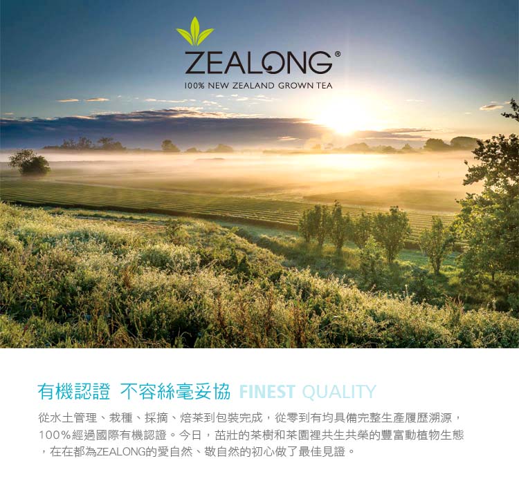 有機認證不容絲毫妥協 FINEST QUALITY 從水土管理、栽種、採摘、焙菜到包裝完成成,從零到有均具備完整生產履歷溯源, 100%經過國際有機認證。今日,苗壯的某樹和茶園裡共生共榮的豐富動植物生態 ,在在都為ZEALONG的愛自然、敬自然的初心做了最佳見證。 