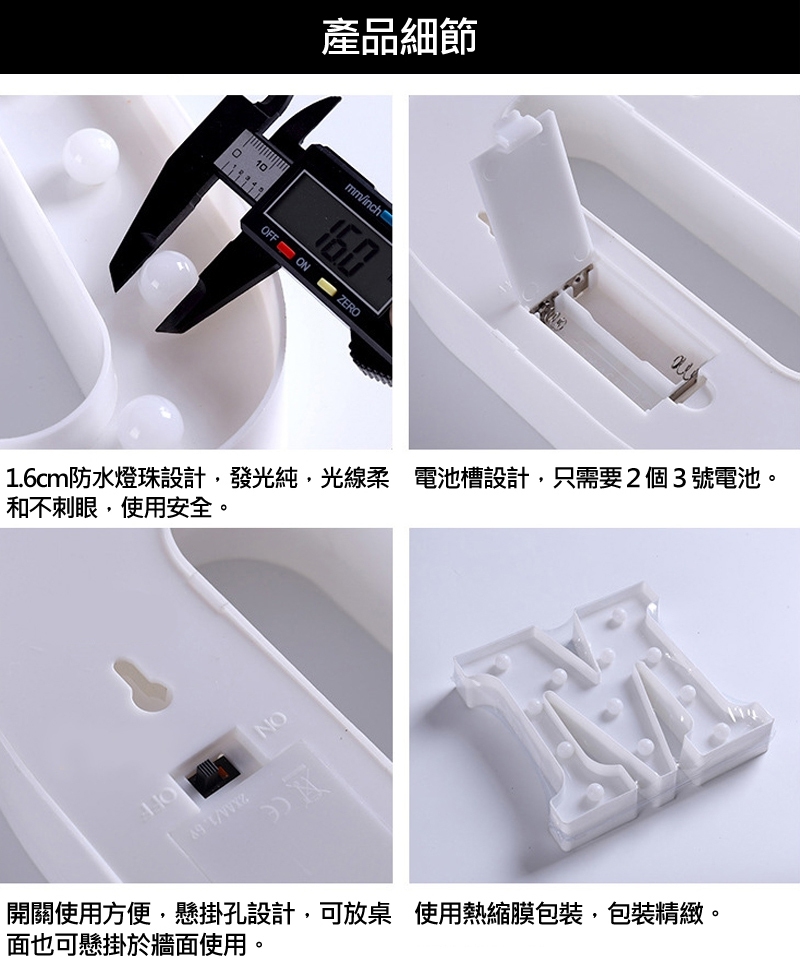 產品細節 1.6cm防水燈珠設計,發光純,光線柔 電池槽設計,只需要2個3號電池。 和不刺眼,使用安全。 開關使用方便,懸掛孔設計,可放桌 使用熱縮膜包裝,包裝精緻。 面也可懸掛於牆面使用。 