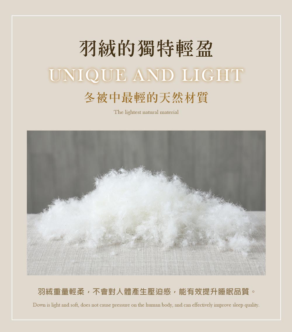 羽絨的獨特輕盈 冬被中最輕的天然材質 羽絨重量輕柔,不會對人體產生壓迫感,能有效提升睡眠品質。 