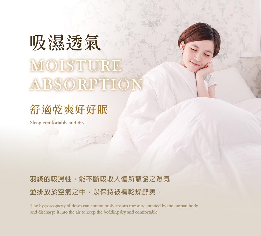 吸濕透氣 舒適乾爽好好眠 羽絨的吸濕性,能不斷吸收人體所散發之濕氣 並排放於空氣之中,以保持被褥乾燥舒爽。 