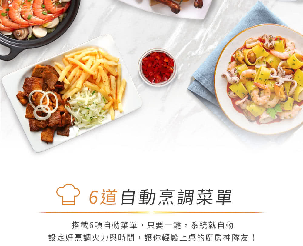 6道自動烹調菜單 搭載6項自動菜單,只要一鍵,系統就自動 設定好烹調火力與時間,讓你輕鬆上桌的廚房神隊友 