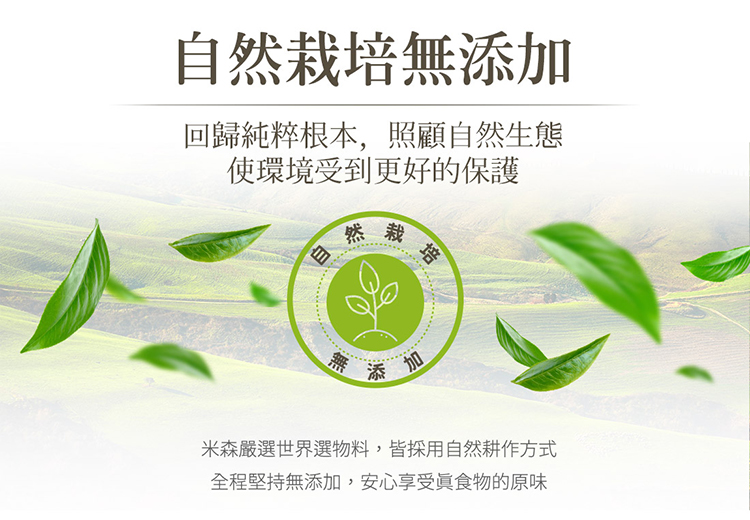 自然栽培無添加 回歸純粹根本,照顧自然生態 使環境受到更好的保護 米森嚴選世界選物料,皆採用自然耕作方式 全程堅持無添加,安心享受真食物的原味 