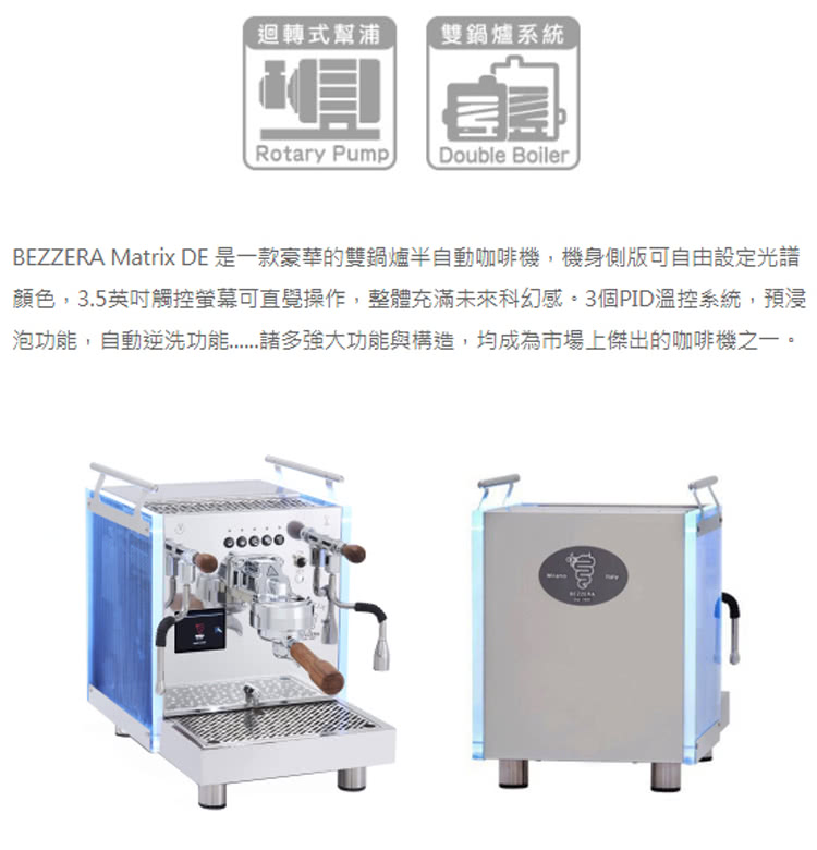 迴轉式幫浦 雙鍋爐系統 BEZZERA Matrix DE 是一款豪華的雙鍋爐半自動咖啡機,機身側版可自由設定光譜 顏色,3.5英吋觸控螢幕可直覺操作,整體充滿未來科幻感。3個PID溫控系統,預浸 泡功能,自動逆洗功能...諸多強大功能與構造,均成為市場上傑出的咖啡機之一。 