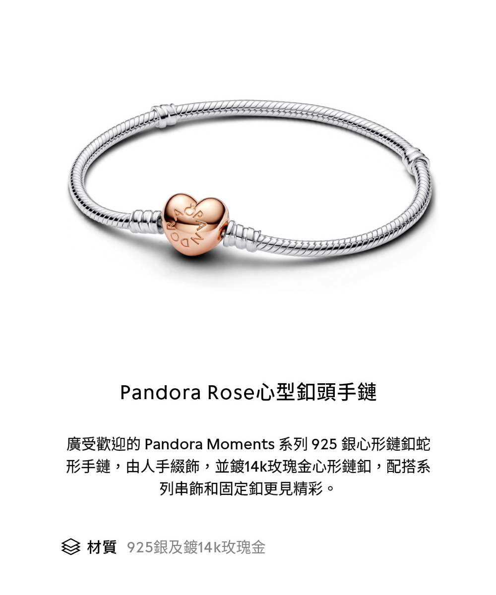 Pandora Rose心型釦頭手鏈 廣受歡迎的 Pandora Moments 系列 925 銀心形鏈釦蛇 形手鏈,由人手綴飾,並鍍14k玫瑰金心形鏈釦,配搭系 列串飾和固定釦更見精彩。 材質 925銀及鍍14k玫瑰金 