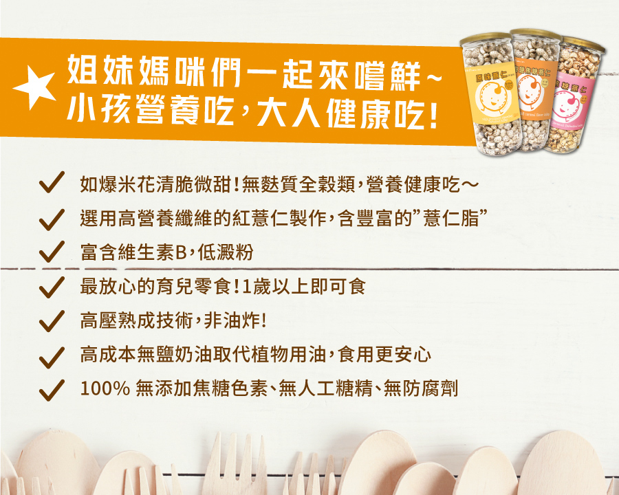 姐妹媽咪們一起來嚐鮮~，小孩營養吃,大人健康吃!如爆米花清脆微甜!無麩質全穀類,營養健康吃~，選用高營養纖維的紅薏仁製作,含豐富的&rdquo;慧仁脂&rdquo;，富含維生素B,低澱粉，V最放心的育兒零食! 1歲以上即可食，高壓熟成技術,非油炸!高成本無鹽奶油取代植物用油