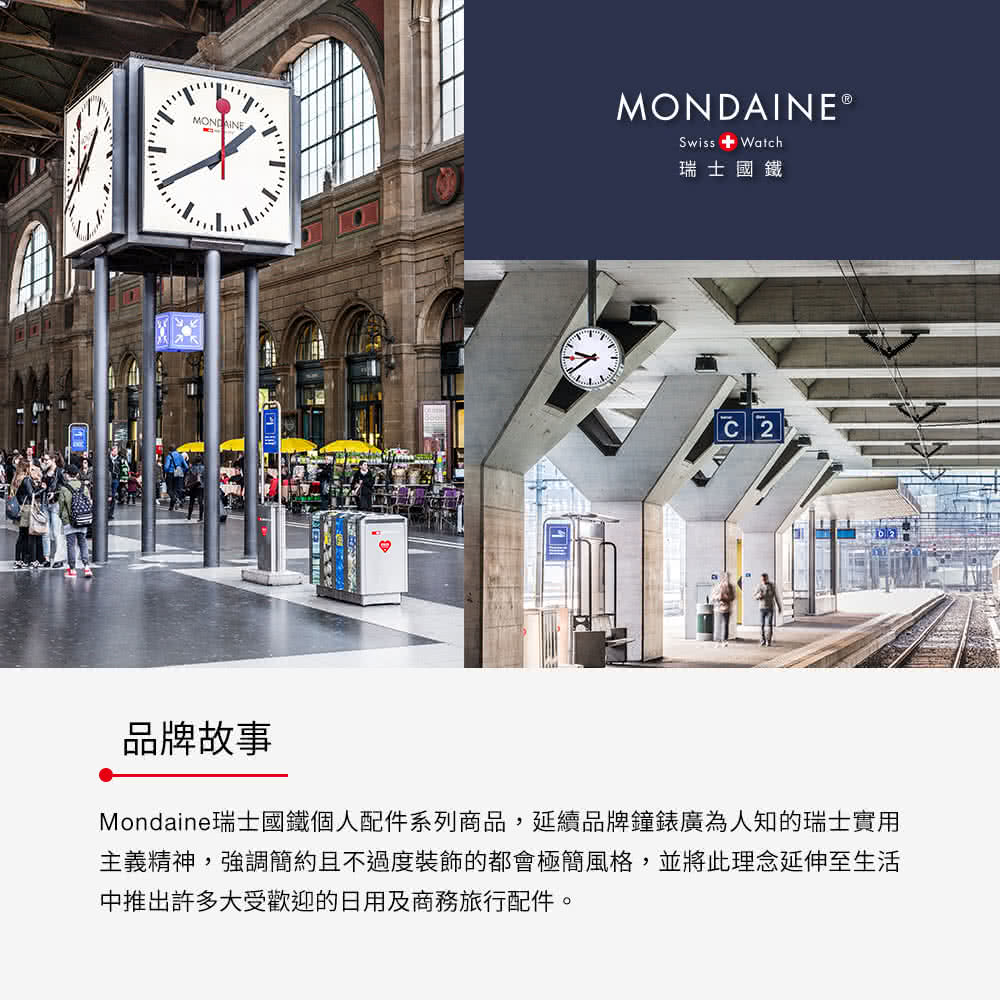 瑞士國鐵 品牌故事 Mondaine瑞士國鐵個人配件系列商品,延續品牌鐘錶廣為人知的瑞士實用 主義精神,強調簡約且不過度裝飾的都會極簡風格,並將此理念延伸至生活 中推出許多大受歡迎的日用及商務旅行配件。 