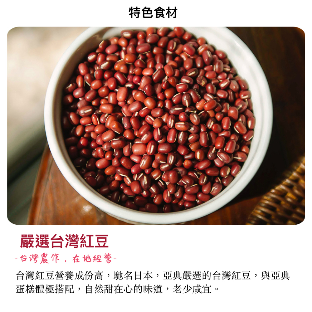 特色食材 嚴選台灣紅豆 台灣農作,在地經營 台灣紅豆營養成份高,馳名日本,亞典嚴選的台灣紅豆,與亞典 蛋糕體極搭配,自然甜在心的味道,老少咸宜。 
