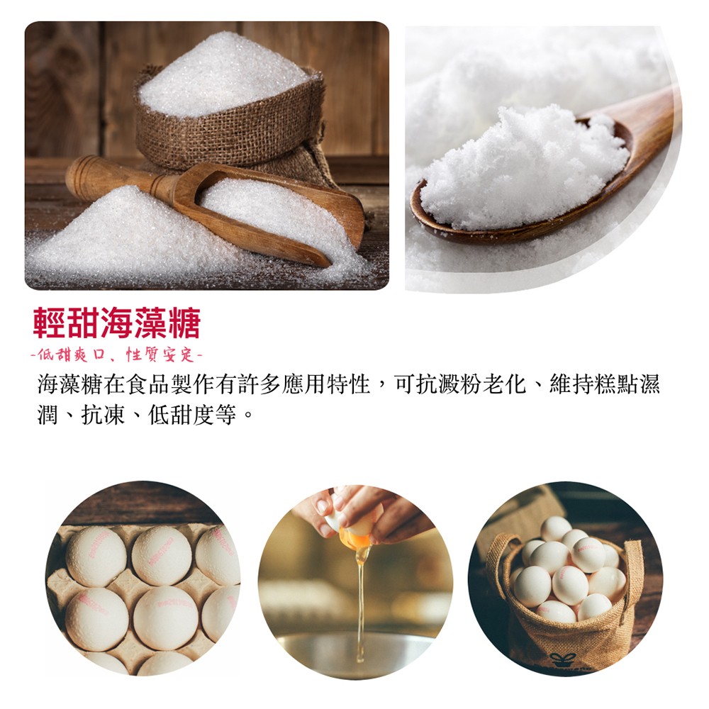 輕甜海藻糖 低甜爽口、性質安定 海藻糖在食品製作有許多應用特性,可抗澱粉老化、維持糕點濕 潤、抗凍、低甜度等。 