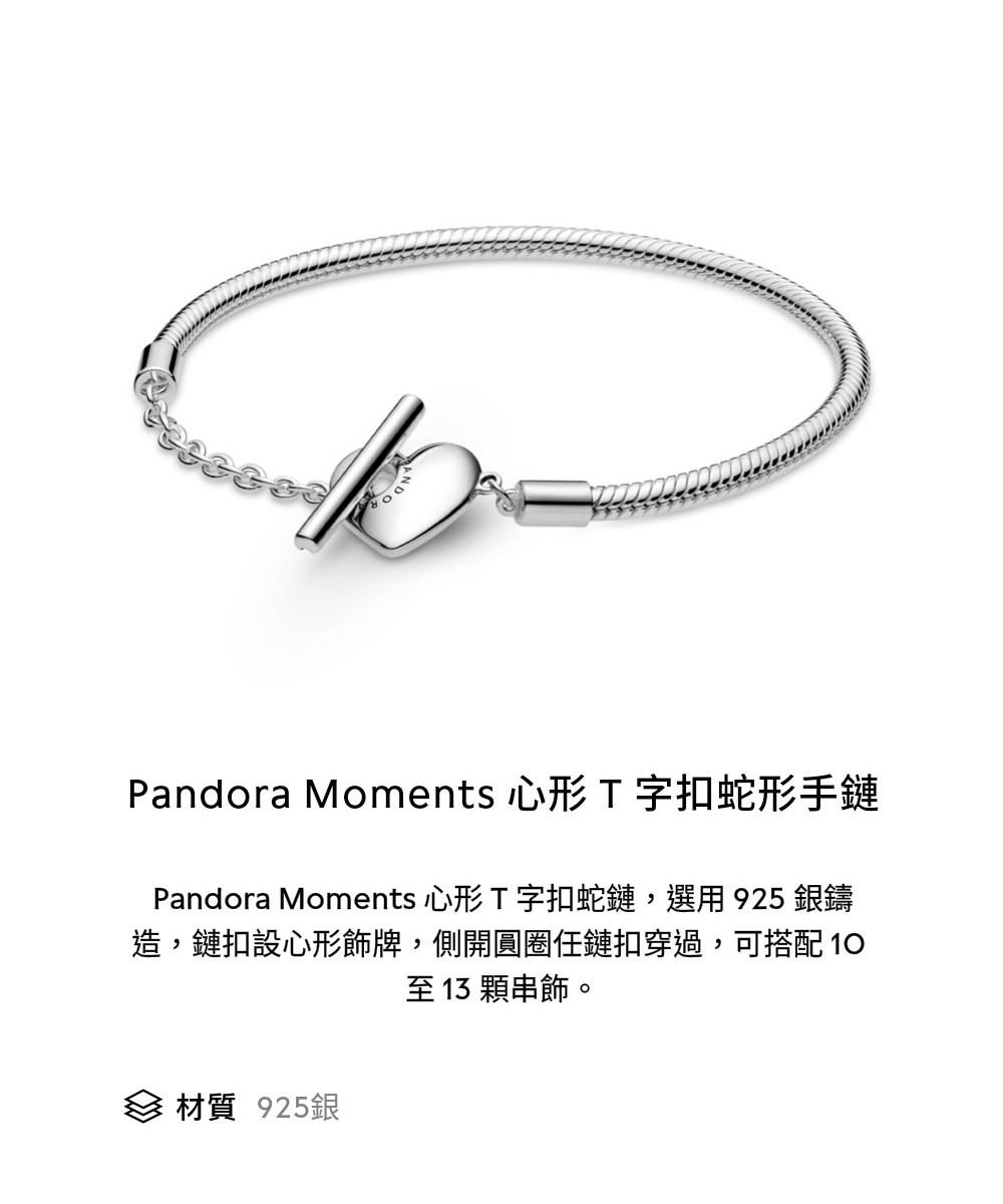 Pandora Moments 心形 T字扣蛇形手鏈 Pandora Moments 心形 T字扣蛇鏈,選用925 銀鑄 造,鏈扣設心形飾牌,側開圓圈任鏈扣穿過,可搭配 10 至 13 顆串飾。 材質 925銀 