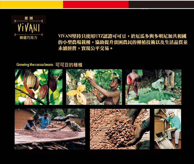 德國 VIVANI堅持只使用UTZ認證可可豆,於厄瓜多與多明尼加共和國 的小型農場栽種,協助提升貧困農民的種植技術以及生活品質並 永續經營,實現公平交易。 精選巧克力 