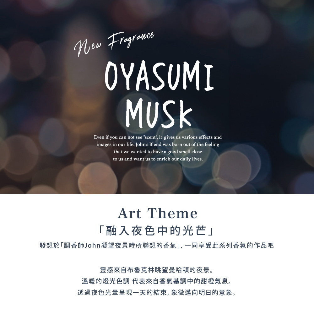 融入夜色中的光芒 發想於調香師John凝望夜景時所聯想的香氣,一同享受此系列香氛的作品吧 靈感來自布魯克林眺望曼哈頓的夜景。 溫暖的燈光色調 代表來自香氣基調中的甜橙氣息。 透過夜色光暈呈現一天的結束,象徵邁向明日的意象。 