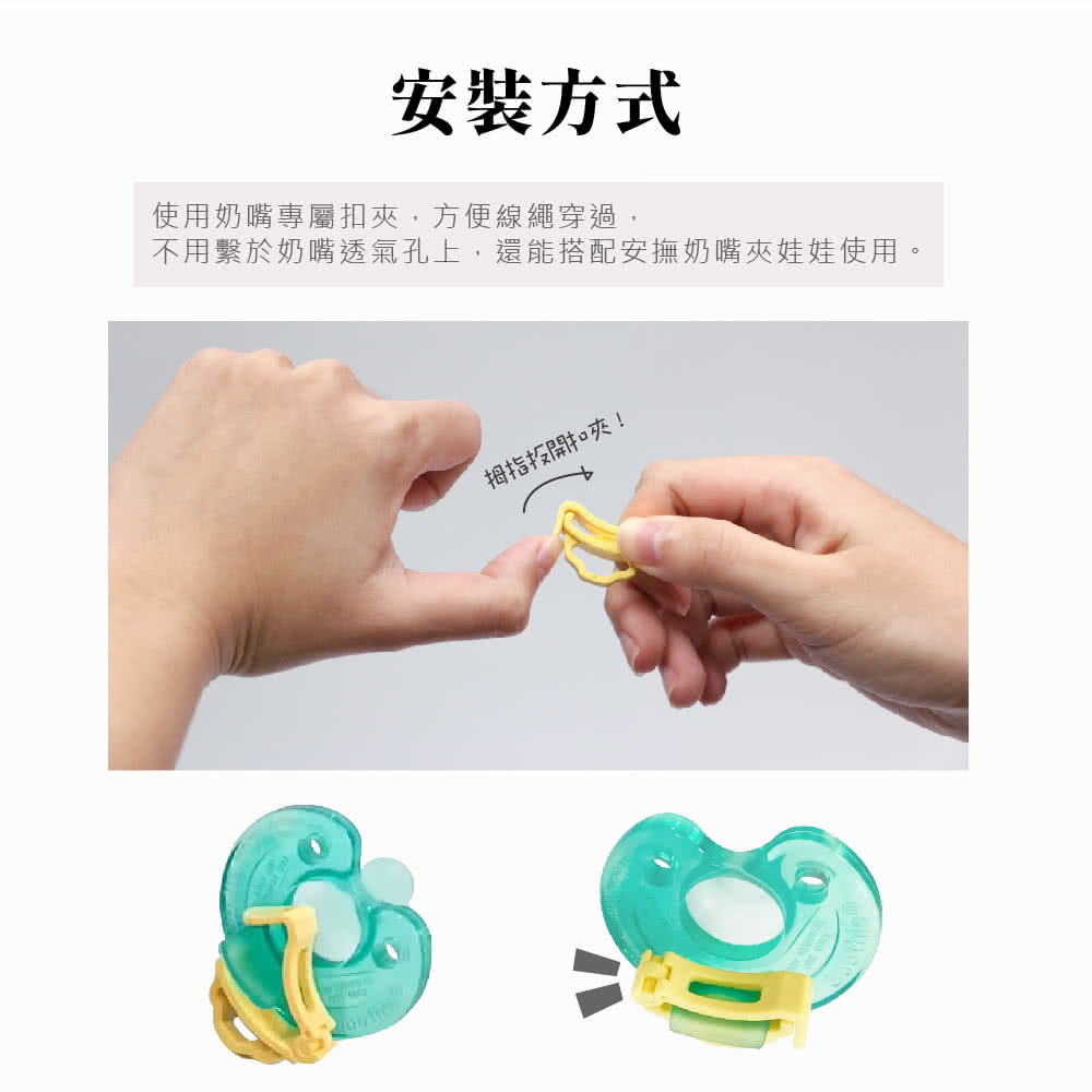 安裝方式 使用奶嘴專屬扣夾,方便線繩穿過, 不用繫於奶嘴透氣孔上,還能搭配安撫奶嘴夾娃娃使用。 拇指投開扣夾 