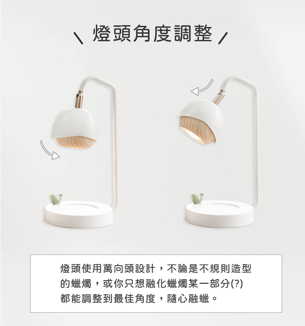 燈頭角度調整 燈頭使用萬向頭設計,不論是不規則造型 的蠟燭,或你只想融化蠟燭某一部分 都能調整到最佳角度, 隨心融蠟。 