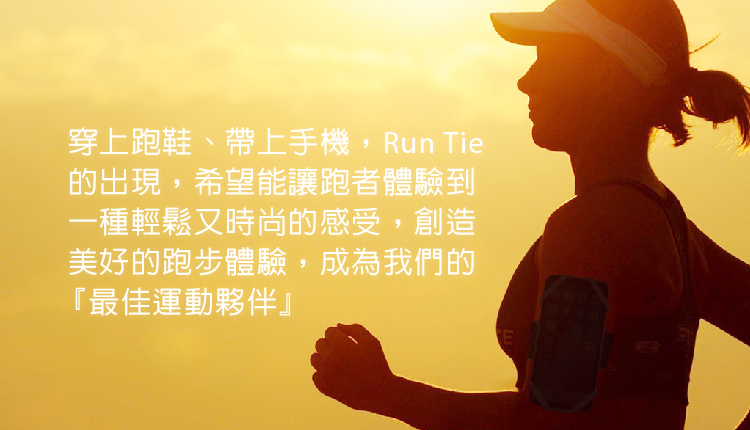 穿上跑鞋、帶上手機, Run Tie 的出現,希望能讓跑者體驗到 一種輕鬆又時尚的感受,創造 美好的跑步體驗,成為我們的 最佳運動夥伴 