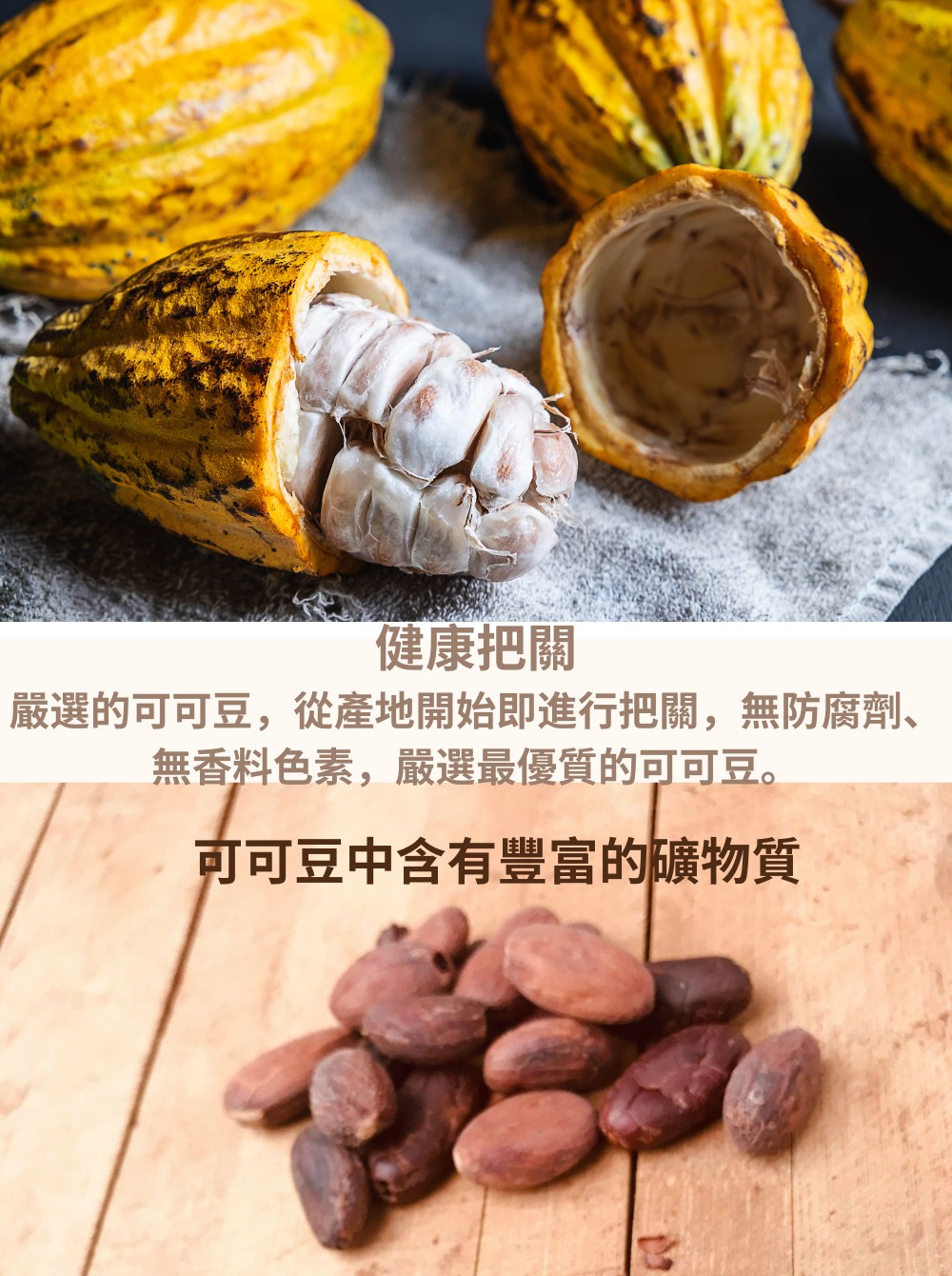 健康把關 嚴選的可可豆,從產地開始即進行把關,無防腐劑、 無香料色素,嚴選最優質的可可豆。 可可豆中含有豐富的礦物質 