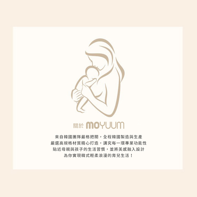 關於 MoYuum 來自韓國團隊嚴格把關,全程韓國製造與生產 嚴選高規格材質精心打造,講究每一環專業功能性 貼近母親與孩子的生活習慣,並將美感融入設計 為你實現韓式輕柔浪漫的育兒生活 