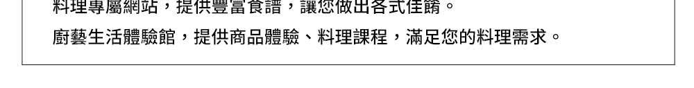 料理專屬網站,提供豐富食譜,讓您做出各式佳餚。 廚藝生活體驗館,提供商品體驗、料理課程,滿足您的料理需求。 