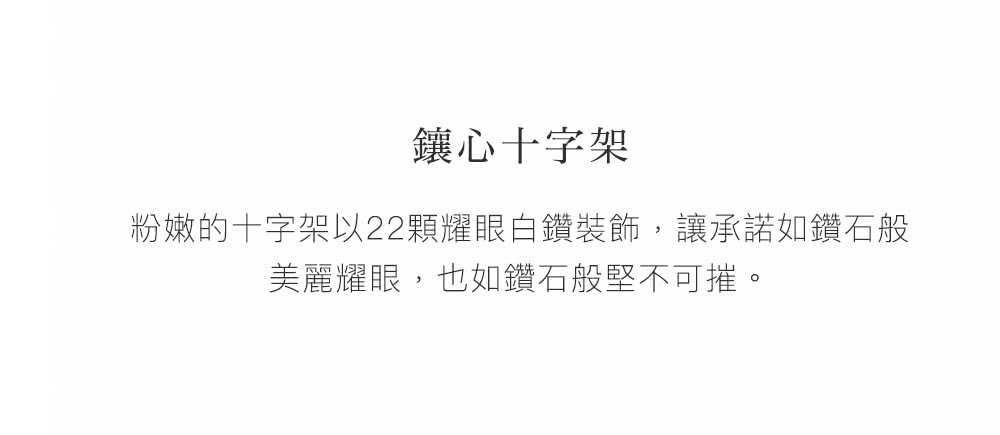 鑲心十字架 粉嫩的十字架以22顆耀眼白鑽裝飾,讓承諾如鑽石般 美麗耀眼,也如鑽石般堅不可摧。 