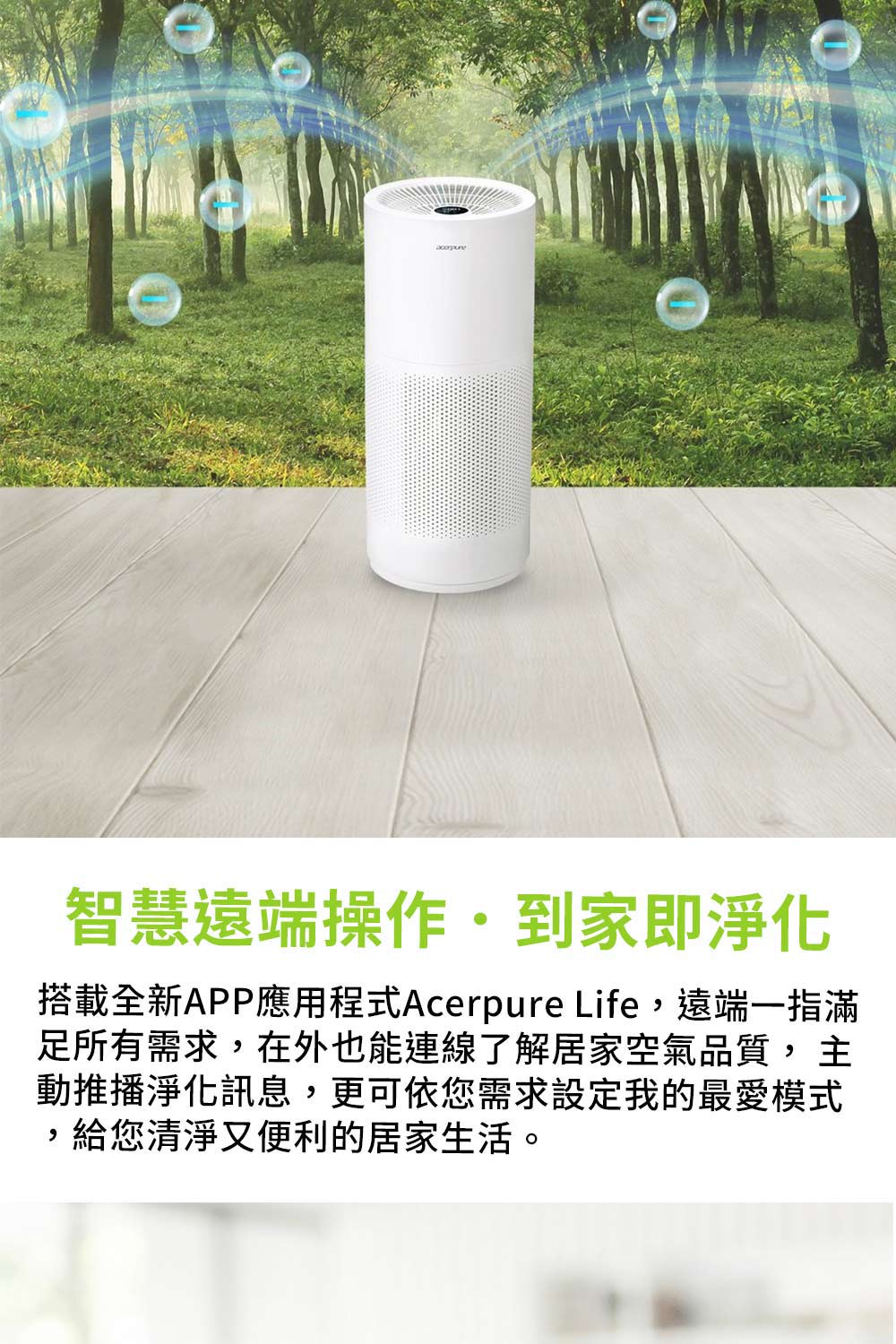智慧遠端操作到家即淨化 搭載全新APP應用程式Acerpure Life,遠端一指滿 足所有需求,在外也能連線了解居家空氣品質, 主 動推播淨化訊息,更可依您需求設定我的最愛模式 ,給您清淨又便利的居家生活。