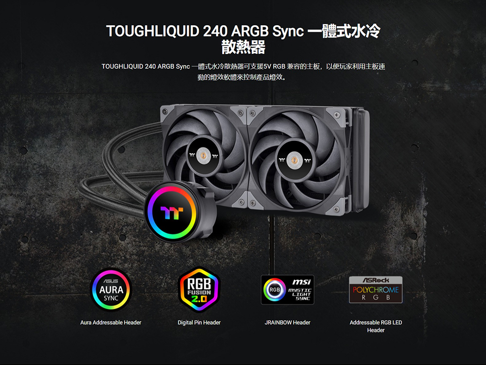 散熱器 TOUGHLIQUID 240 ARGB Sync 一體式水冷散熱器可支援5V RGB 兼容的主板,以便玩家利用主板連 動的燈效軟體來控制產品燈效。 