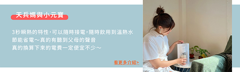 天兵媽與小元寶 3秒瞬熱的特性,可以隨時接電,隨時飲用到溫熱水 節能省電真的有聽到父母的聲音 真的換算下來的電費一定便宜不少 看更多介紹 