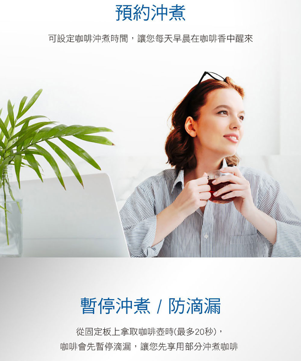 預約沖煮 可設定咖啡沖煮時間,讓您每天早晨在咖啡香中醒來 暫停沖煮防滴漏 從固定板上拿取咖啡壺時最多20秒, 咖啡會先暫停滴漏,讓您先享用部分沖煮咖啡